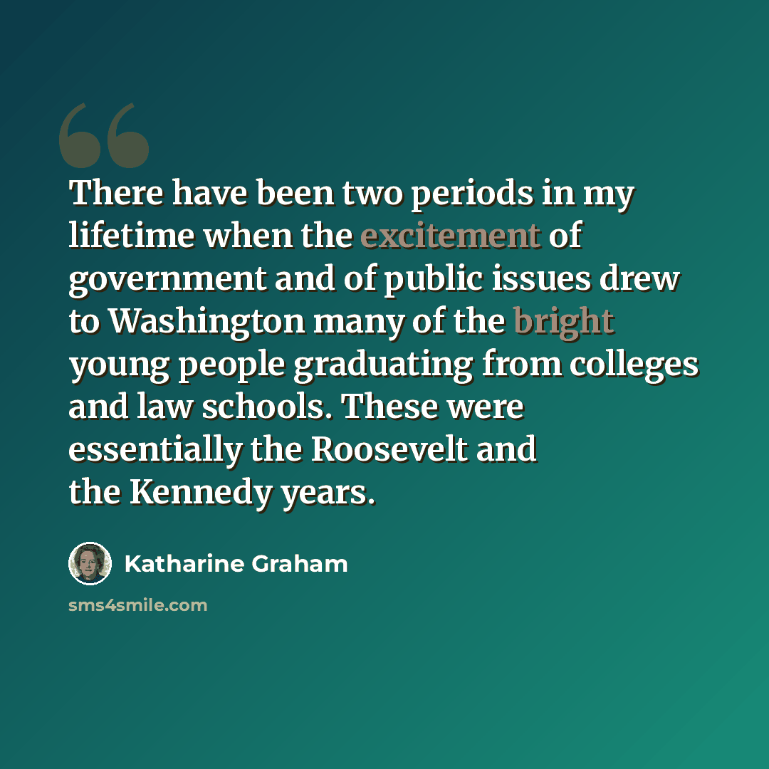 “There have been two periods in my lifetime when the excitement of government and of public issues drew to Washington many of the bright young people graduating from colleges and law schools. These were essentially the Roosevelt and the Kennedy years.” quote by Katharine Graham