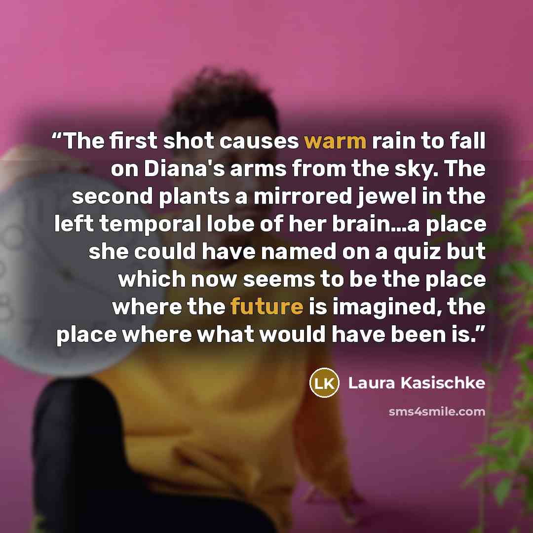 “The first shot causes warm rain to fall on Diana's arms from the sky. The second plants a mirrored jewel in the left temporal lobe of her brain…a place she could have named on a quiz but which now seems to be the place where the future is imagined, the place where what would have been is.” quote by Laura Kasischke