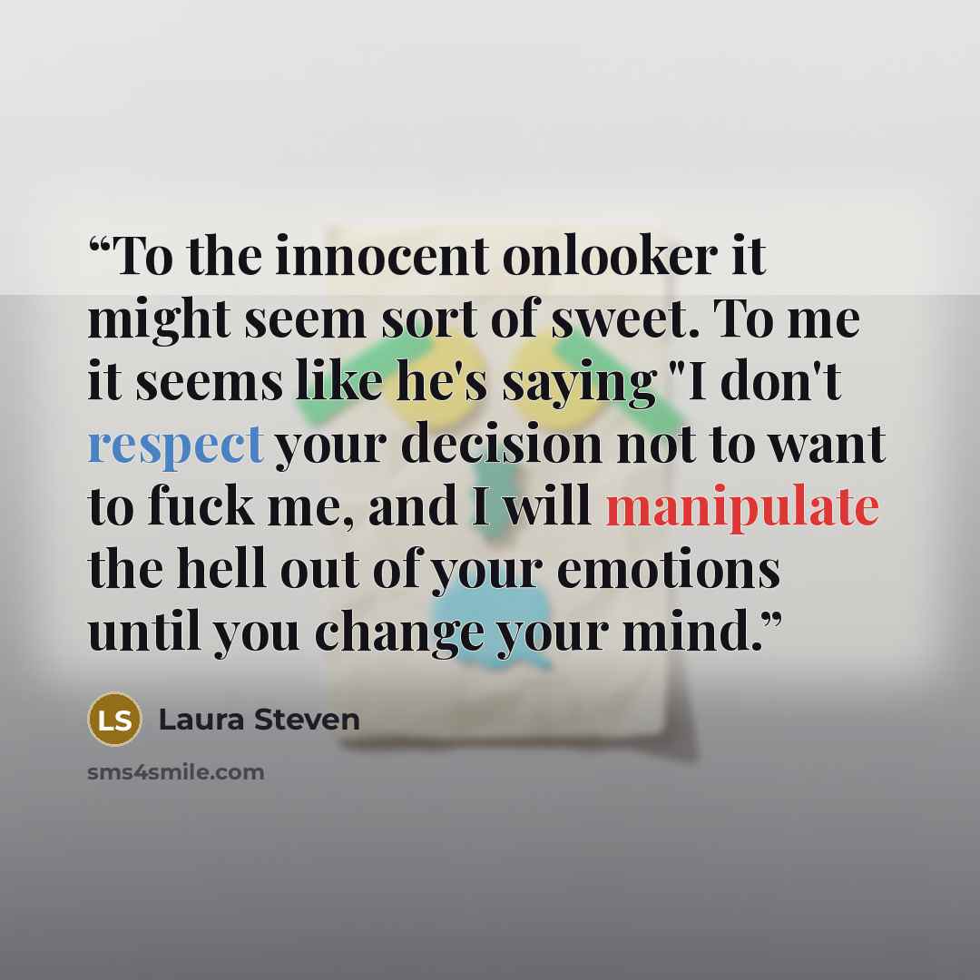 “To the innocent onlooker it might seem sort of sweet. To me it seems like he's saying "I don't respect your decision not to want to fuck me, and I will manipulate the hell out of your emotions until you change your mind.” quote by Laura Steven