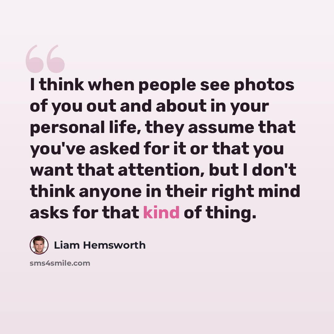 “I think when people see photos of you out and about in your personal life, they assume that you've asked for it or that you want that attention, but I don't think anyone in their right mind asks for that kind of thing.” quote by Liam Hemsworth