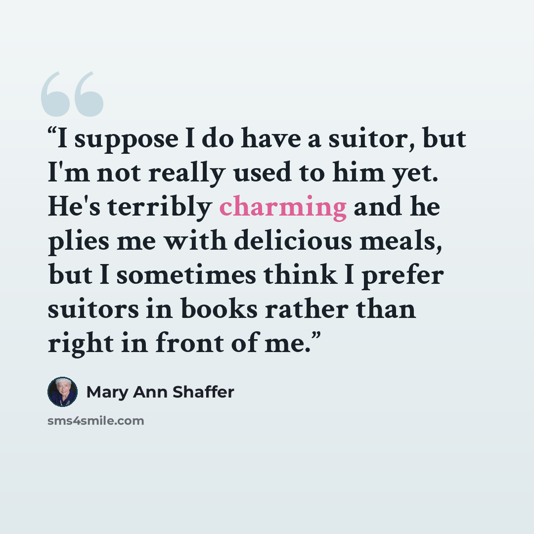 “I suppose I do have a suitor, but I'm not really used to him yet. He's terribly charming and he plies me with delicious meals, but I sometimes think I prefer suitors in books rather than right in front of me.” quote by Mary Ann Shaffer