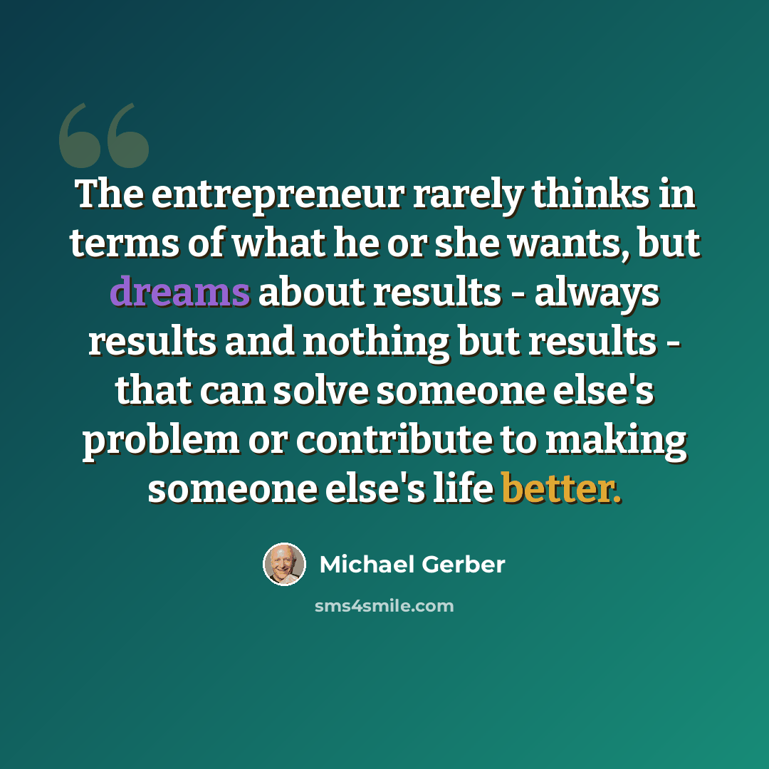 “The entrepreneur rarely thinks in terms of what he or she wants, but dreams about results - always results and nothing but results - that can solve someone else's problem or contribute to making someone else's life better.” quote by Michael Gerber