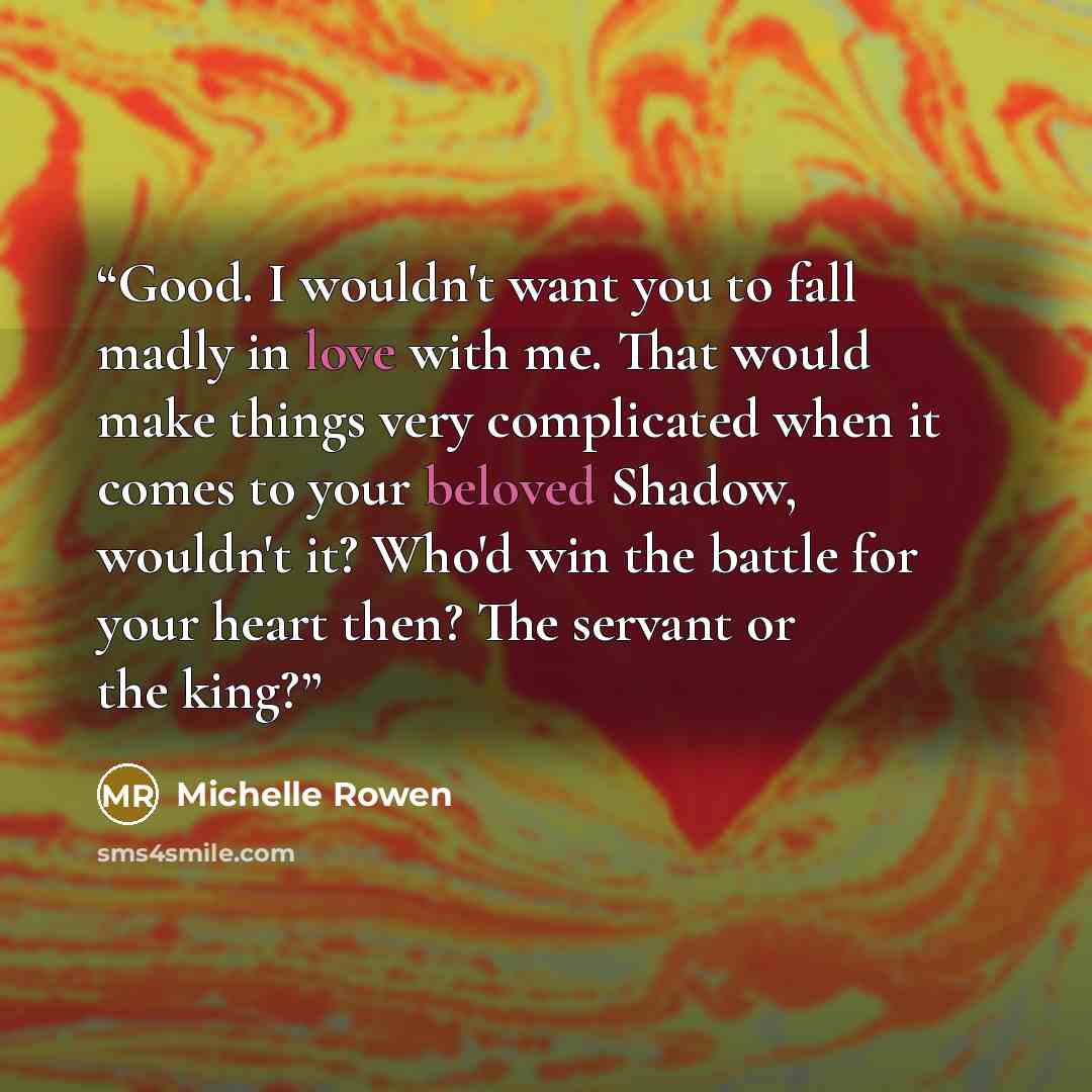 “Good. I wouldn't want you to fall madly in love with me. That would make things very complicated when it comes to your beloved Shadow, wouldn't it? Who'd win the battle for your heart then? The servant or the king?” quote by Michelle Rowen