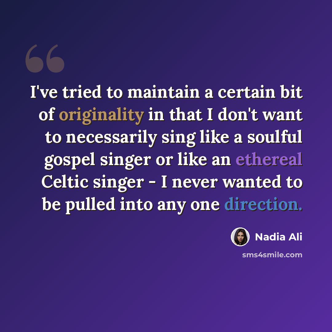 “I've tried to maintain a certain bit of originality in that I don't want to necessarily sing like a soulful gospel singer or like an ethereal Celtic singer - I never wanted to be pulled into any one direction.” quote by Nadia Ali