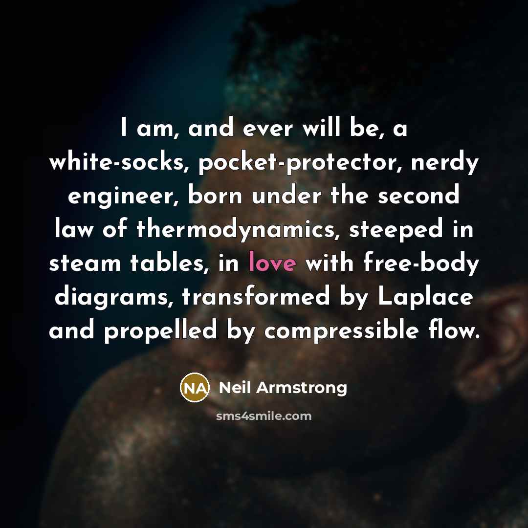 “I am, and ever will be, a white-socks, pocket-protector, nerdy engineer, born under the second law of thermodynamics, steeped in steam tables, in love with free-body diagrams, transformed by Laplace and propelled by compressible flow.” quote by Neil Armstrong