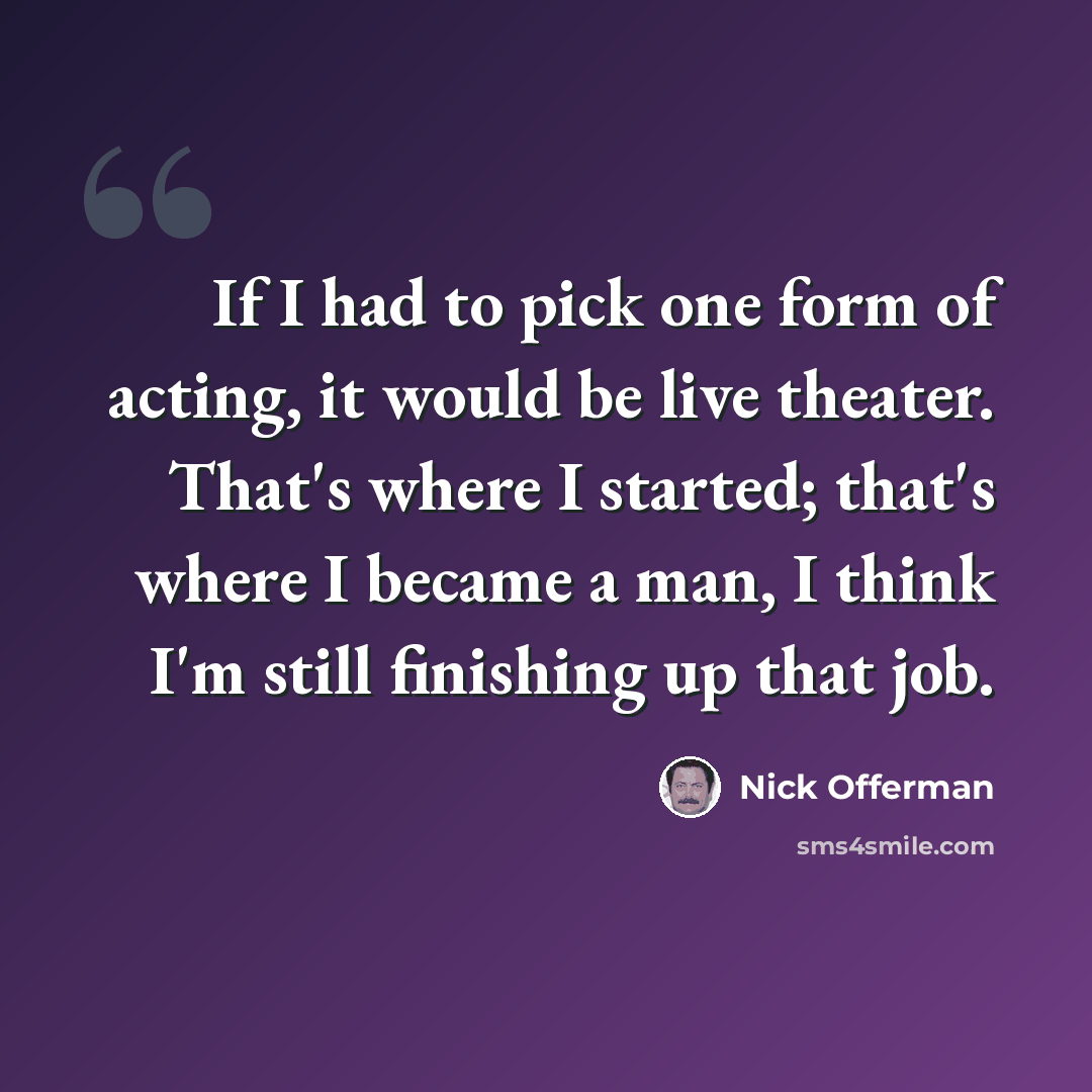 “If I had to pick one form of acting, it would be live theater. That's where I started; that's where I became a man, I think I'm still finishing up that job.” quote by Nick Offerman