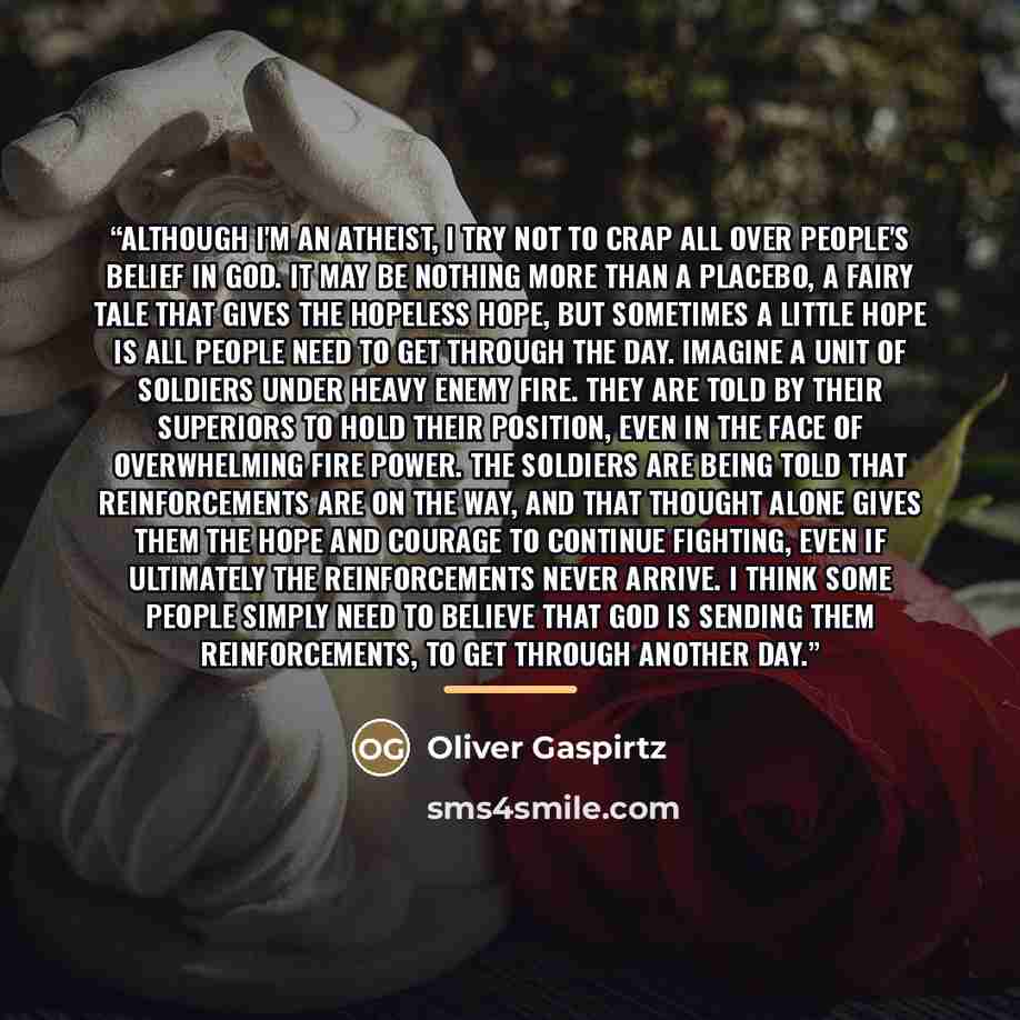 “Although I'm an atheist, I try not to crap all over people's belief in God. It may be nothing more than a placebo, a fairy tale that gives the hopeless hope, but sometimes a little hope is all people need to get through the day. Imagine a unit of soldiers under heavy enemy fire. They are told by…” quote by Oliver Gaspirtz