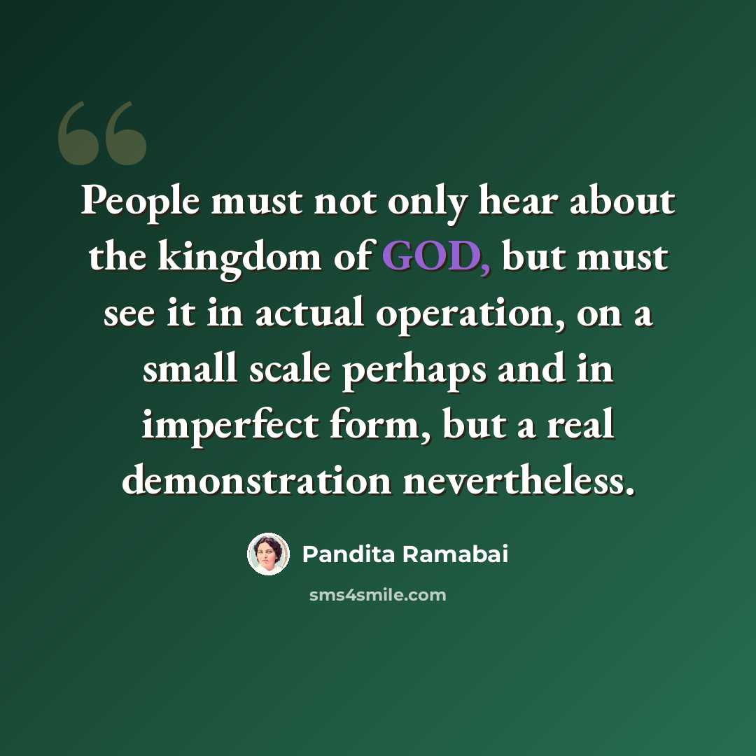“People must not only hear about the kingdom of GOD, but must see it in actual operation, on a small scale perhaps and in imperfect form, but a real demonstration nevertheless.” quote by Pandita Ramabai