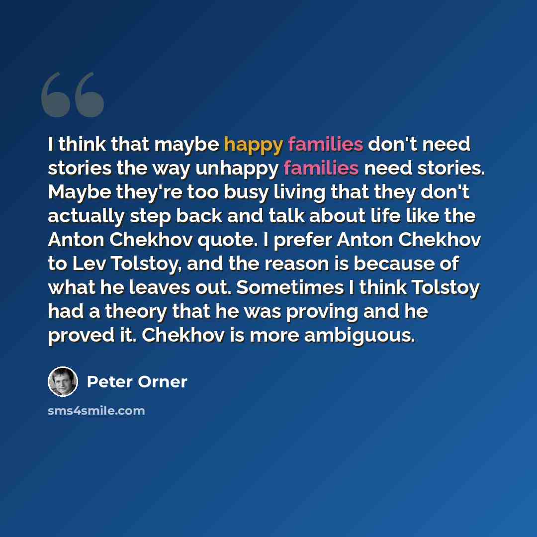 “I think that maybe happy families don't need stories the way unhappy families need stories. Maybe they're too busy living that they don't actually step back and talk about life like the Anton Chekhov quote. I prefer Anton Chekhov to Lev Tolstoy, and the reason is because of what he leaves out…” quote by Peter Orner