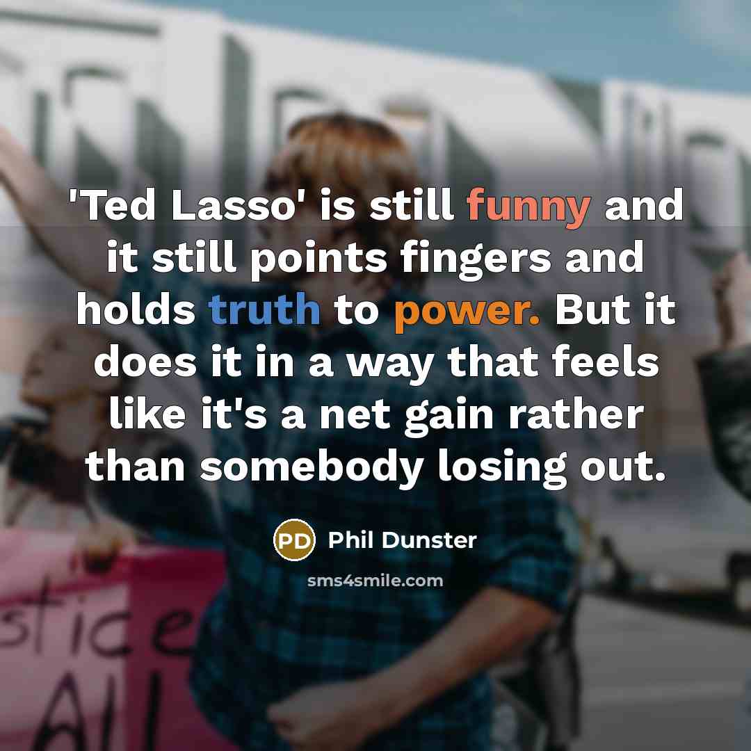 “'Ted Lasso' is still funny and it still points fingers and holds truth to power. But it does it in a way that feels like it's a net gain rather than somebody losing out.” quote by Phil Dunster