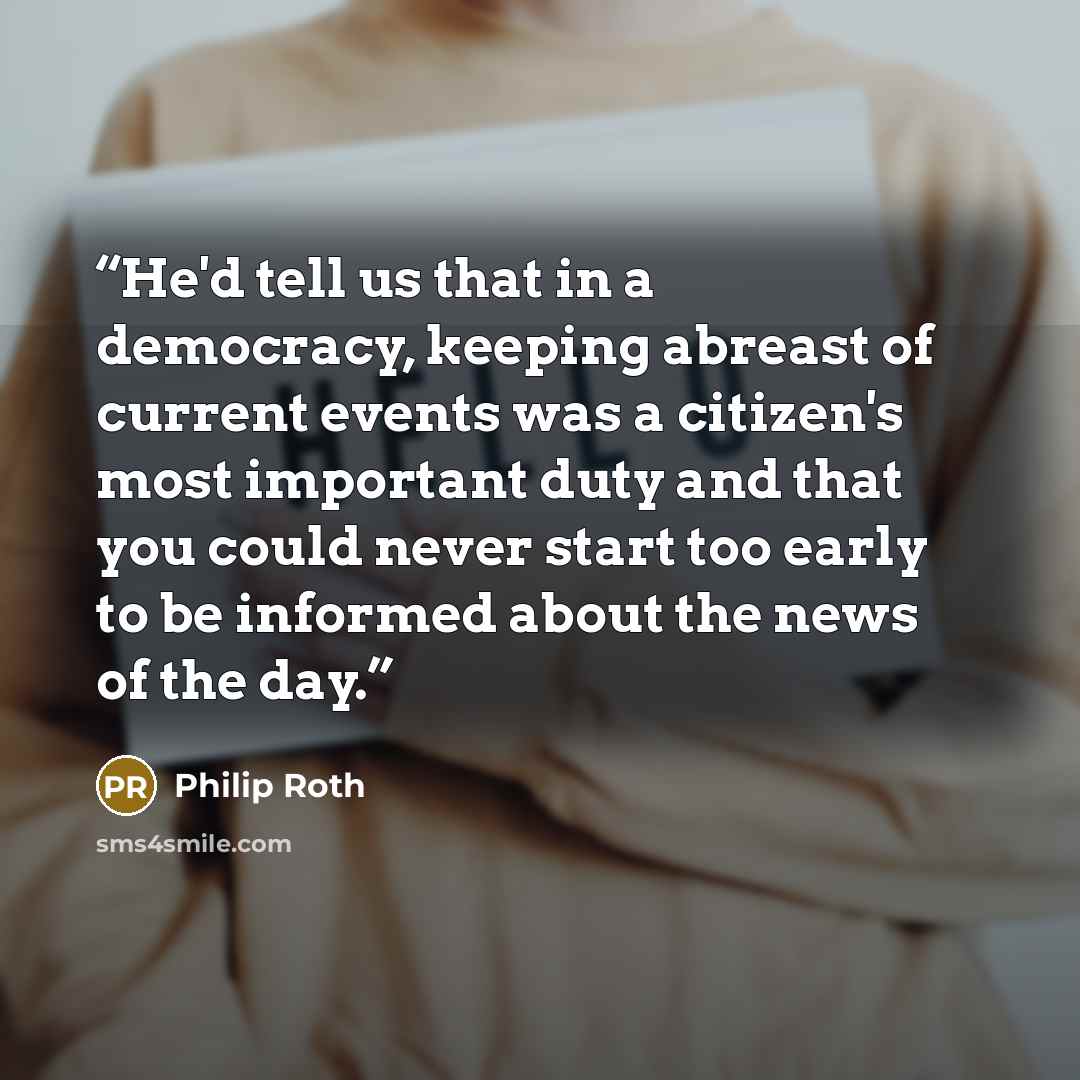 “He'd tell us that in a democracy, keeping abreast of current events was a citizen's most important duty and that you could never start too early to be informed about the news of the day.” quote by Philip Roth
