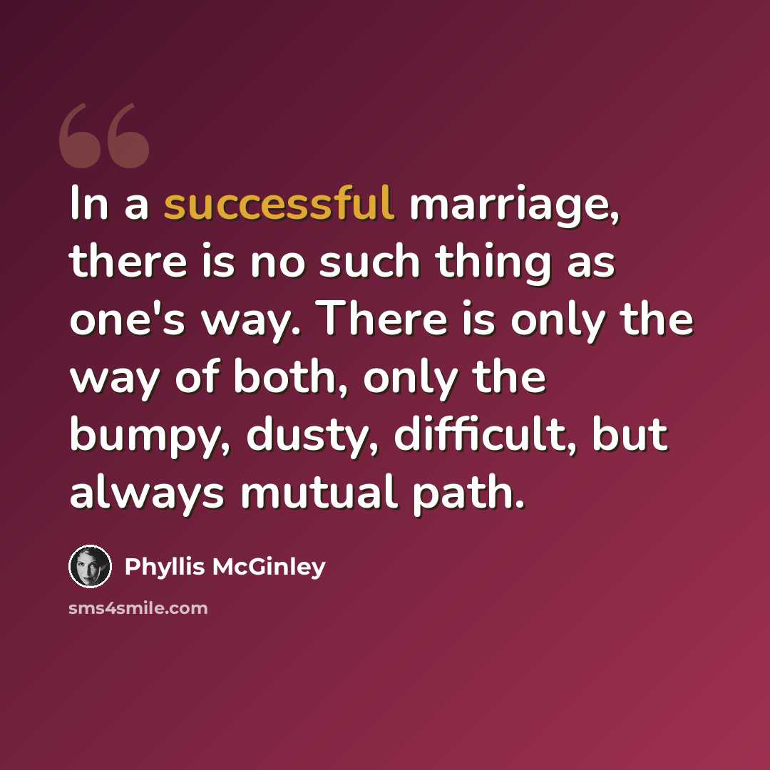 “In a successful marriage, there is no such thing as one's way. There is only the way of both, only the bumpy, dusty, difficult, but always mutual path.” quote by Phyllis McGinley