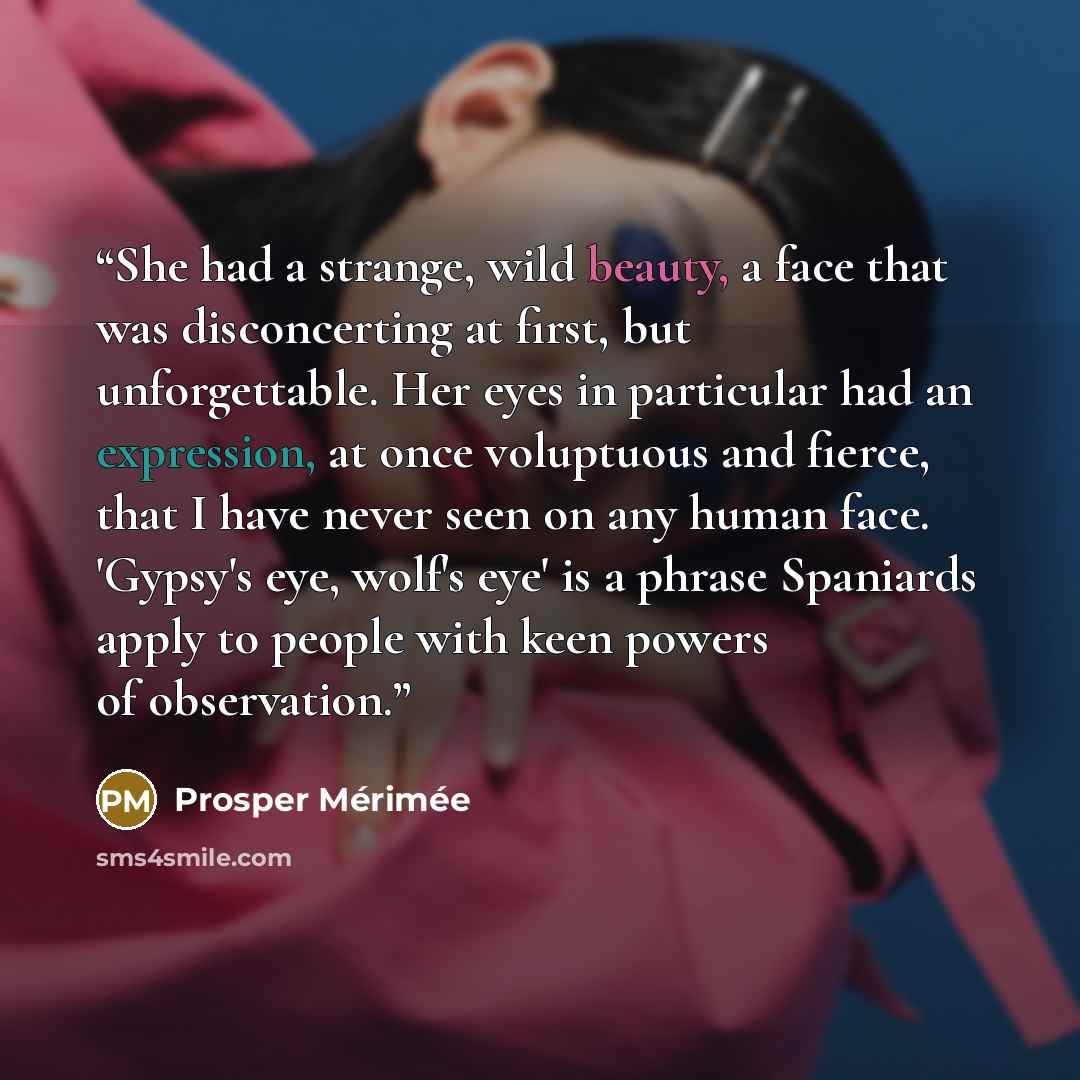“She had a strange, wild beauty, a face that was disconcerting at first, but unforgettable. Her eyes in particular had an expression, at once voluptuous and fierce, that I have never seen on any human face. 'Gypsy's eye, wolf's eye' is a phrase Spaniards apply to people with keen powers of…” quote by Prosper Mérimée