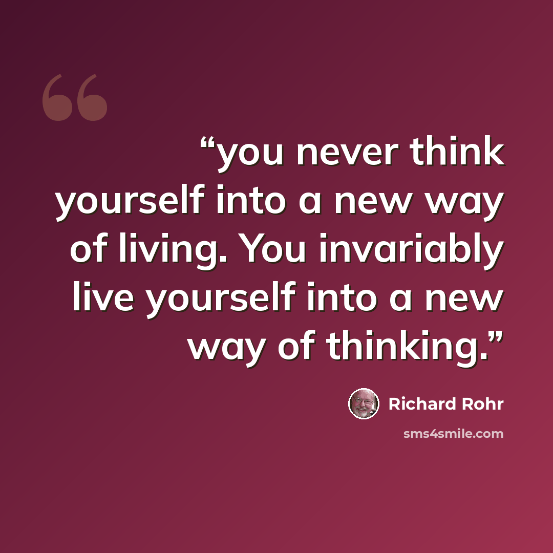 “you never think yourself into a new way of living. You invariably live yourself into a new way of thinking.” quote by Richard Rohr