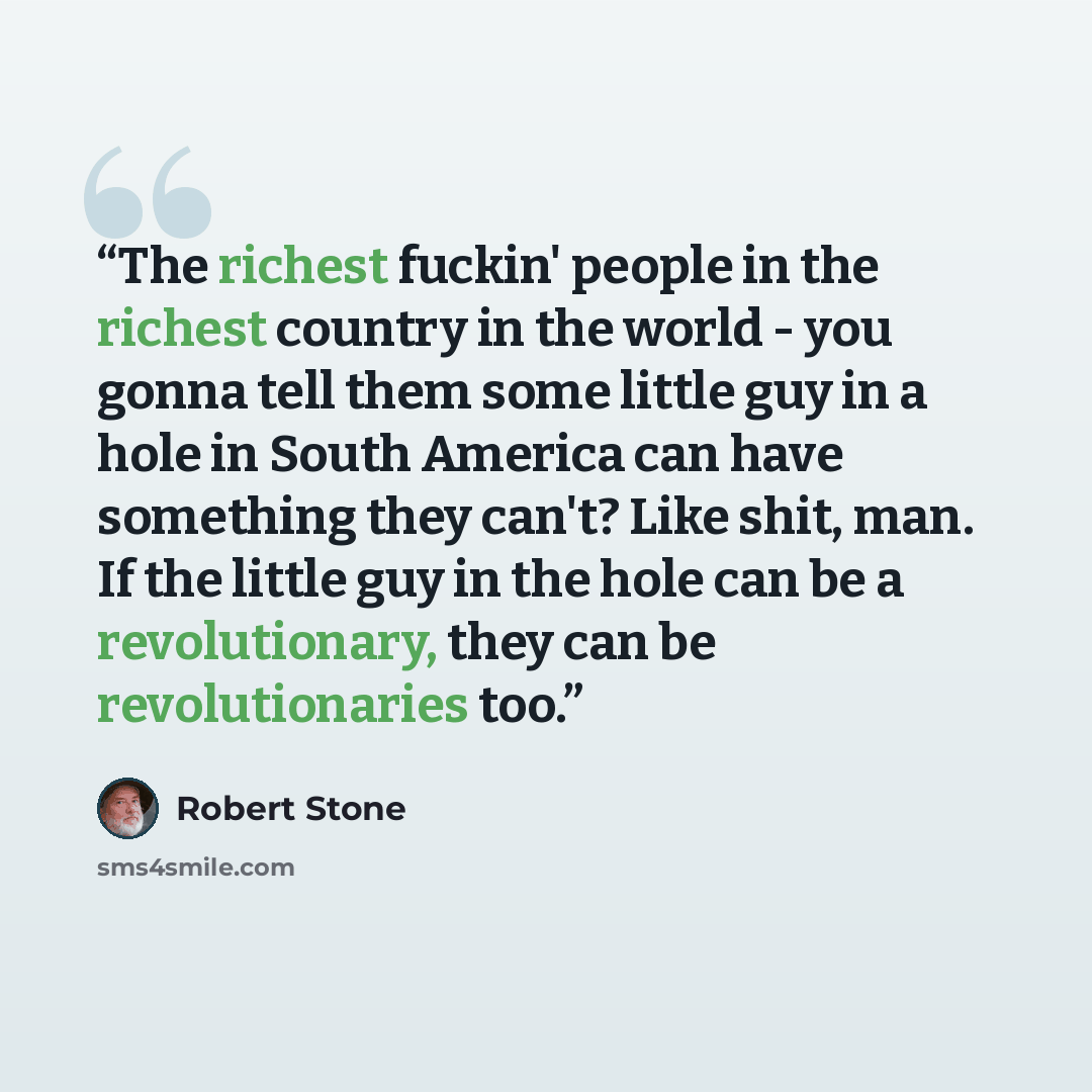 “The richest fuckin' people in the richest country in the world - you gonna tell them some little guy in a hole in South America can have something they can't? Like shit, man. If the little guy in the hole can be a revolutionary, they can be revolutionaries too.” quote by Robert Stone