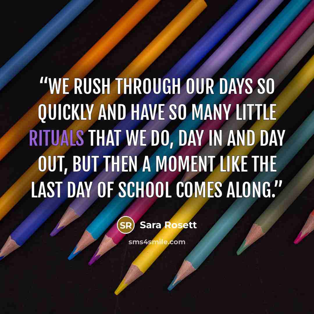 “We rush through our days so quickly and have so many little rituals that we do, day in and day out, but then a moment like the last day of school comes along.” quote by Sara Rosett