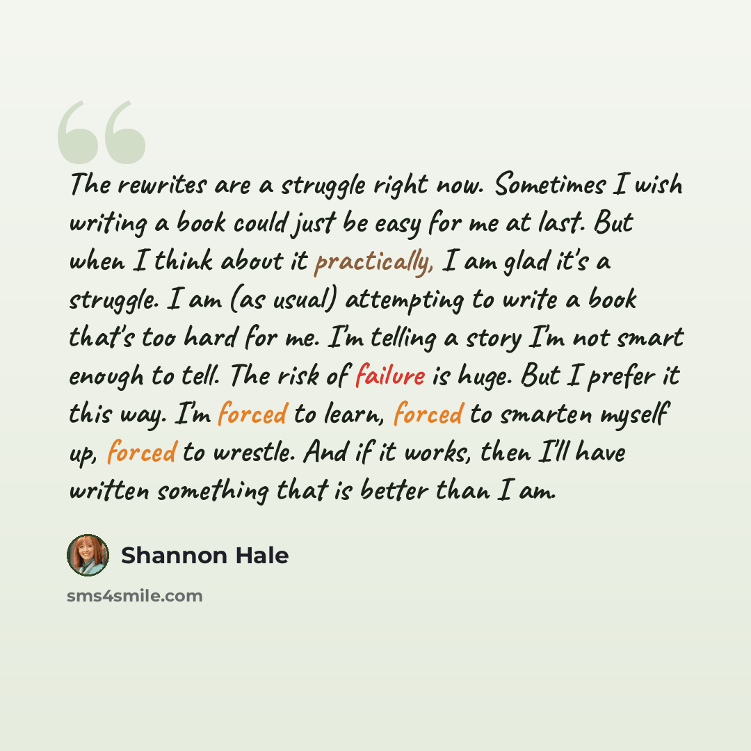 “The rewrites are a struggle right now. Sometimes I wish writing a book could just be easy for me at last. But when I think about it practically, I am glad it's a struggle. I am (as usual) attempting to write a book that's too hard for me. I'm telling a story I'm not smart enough to tell. The risk…” quote by Shannon Hale