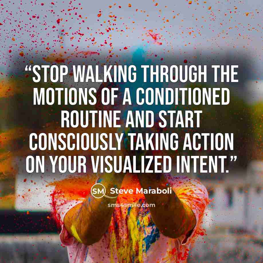 “Stop walking through the motions of a conditioned routine and start consciously taking action on your visualized intent.” quote by Steve Maraboli