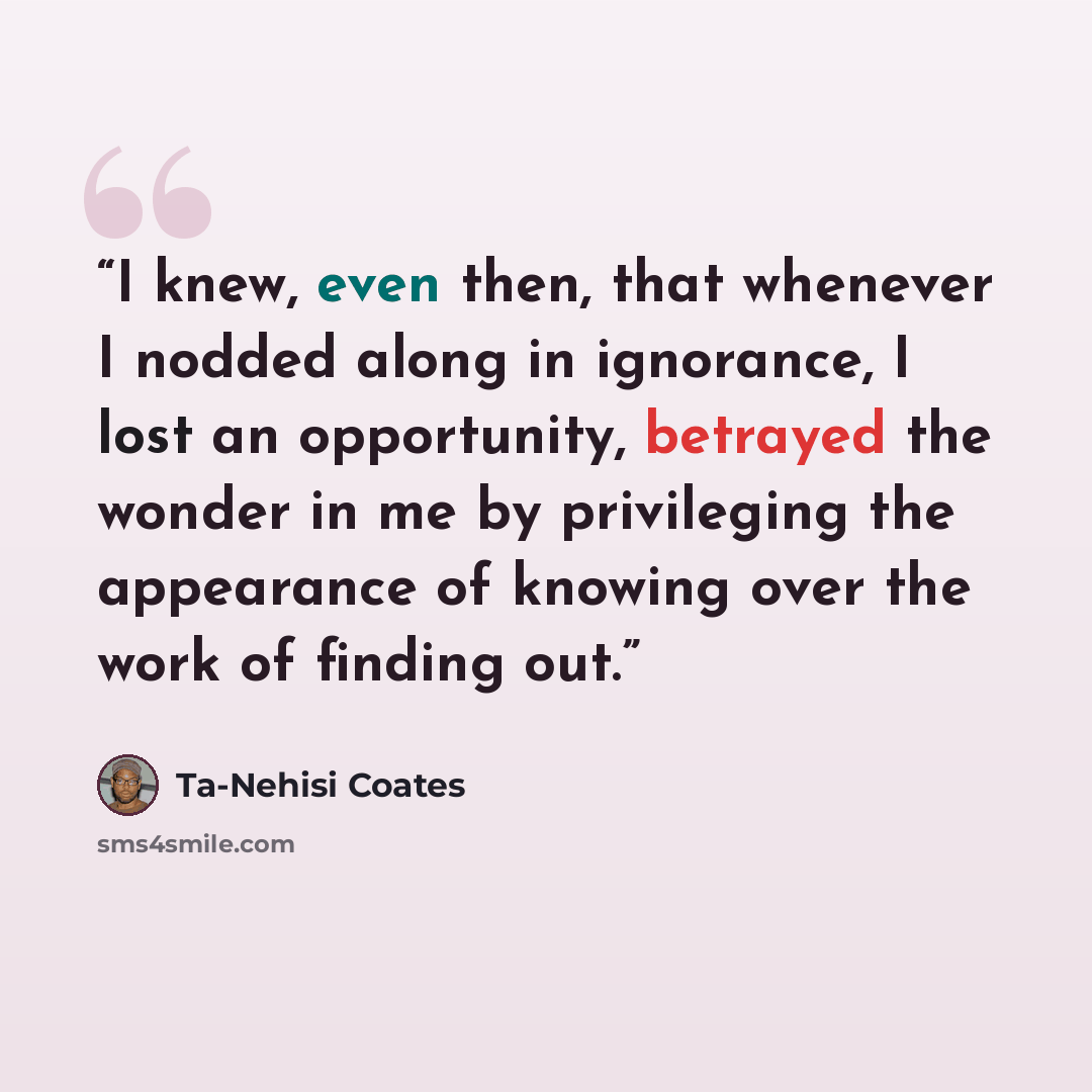“I knew, even then, that whenever I nodded along in ignorance, I lost an opportunity, betrayed the wonder in me by privileging the appearance of knowing over the work of finding out.” quote by Ta-Nehisi Coates