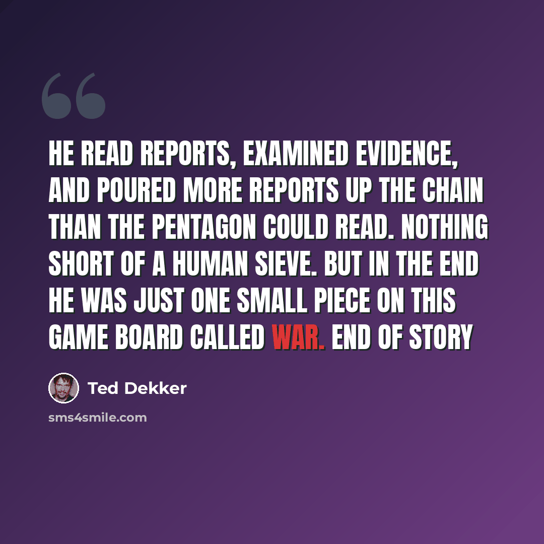 “He read reports, examined evidence, and poured more reports up the chain than the Pentagon could read. Nothing short of a human sieve. But in the end he was just one small piece on this game board called war. End of story” quote by Ted Dekker
