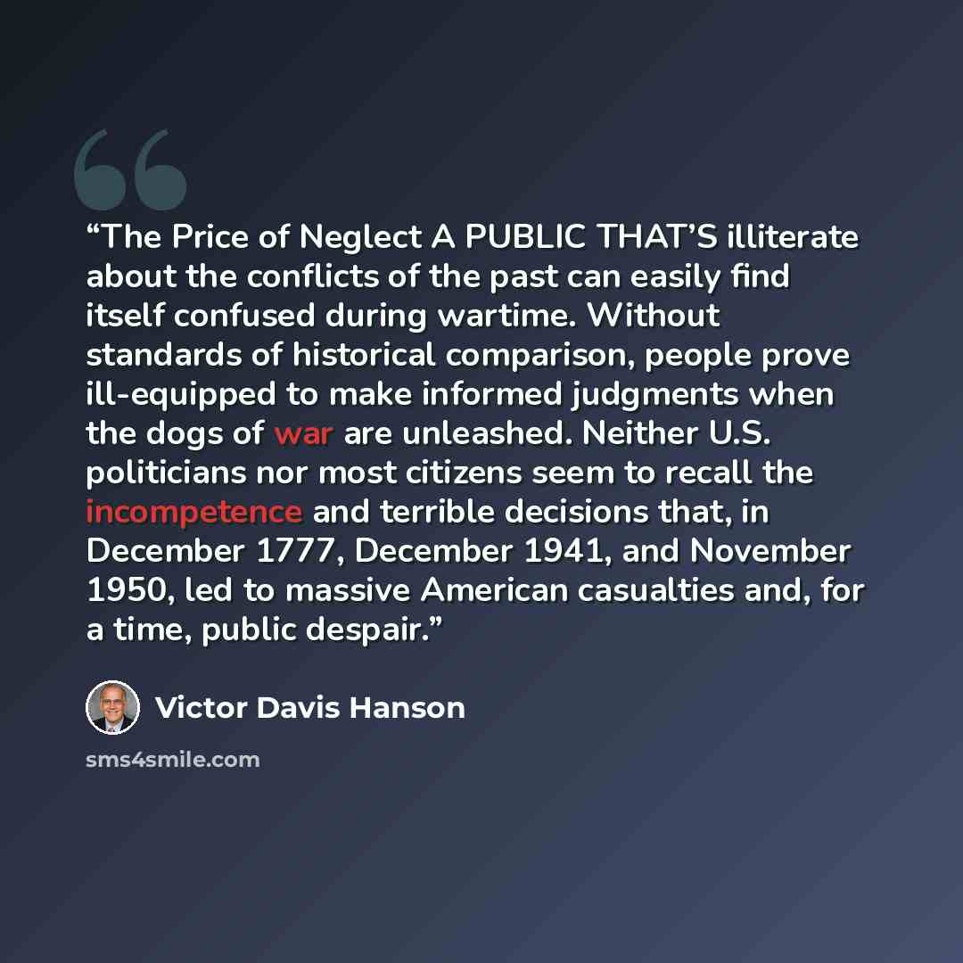 “The Price of Neglect A PUBLIC THAT’S illiterate about the conflicts of the past can easily find itself confused during wartime. Without standards of historical comparison, people prove ill-equipped to make informed judgments when the dogs of war are unleashed. Neither U.S. politicians nor most…” quote by Victor Davis Hanson