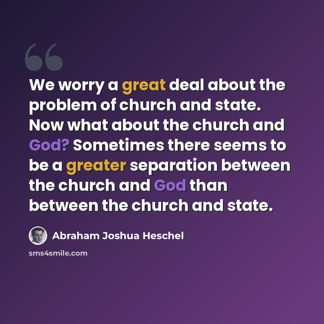 “We worry a great deal about the problem of church and state. Now what about the church and God? Sometimes there seems to be a greater separation between the church and God than between the church and state.” quote by Abraham Joshua Heschel