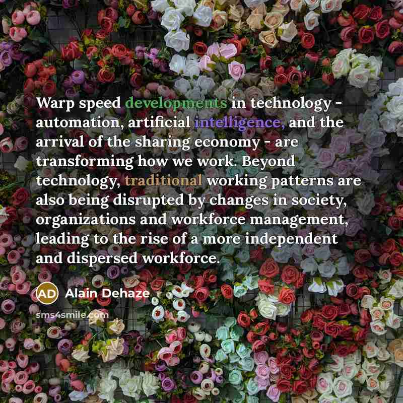 “Warp speed developments in technology - automation, artificial intelligence, and the arrival of the sharing economy - are transforming how we work. Beyond technology, traditional working patterns are also being disrupted by changes in society, organizations and workforce management, leading to the…” quote by Alain Dehaze