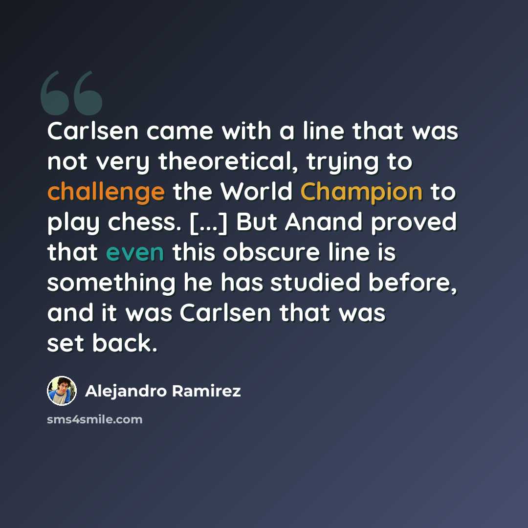 “Carlsen came with a line that was not very theoretical, trying to challenge the World Champion to play chess. [...] But Anand proved that even this obscure line is something he has studied before, and it was Carlsen that was set back.” quote by Alejandro Ramirez