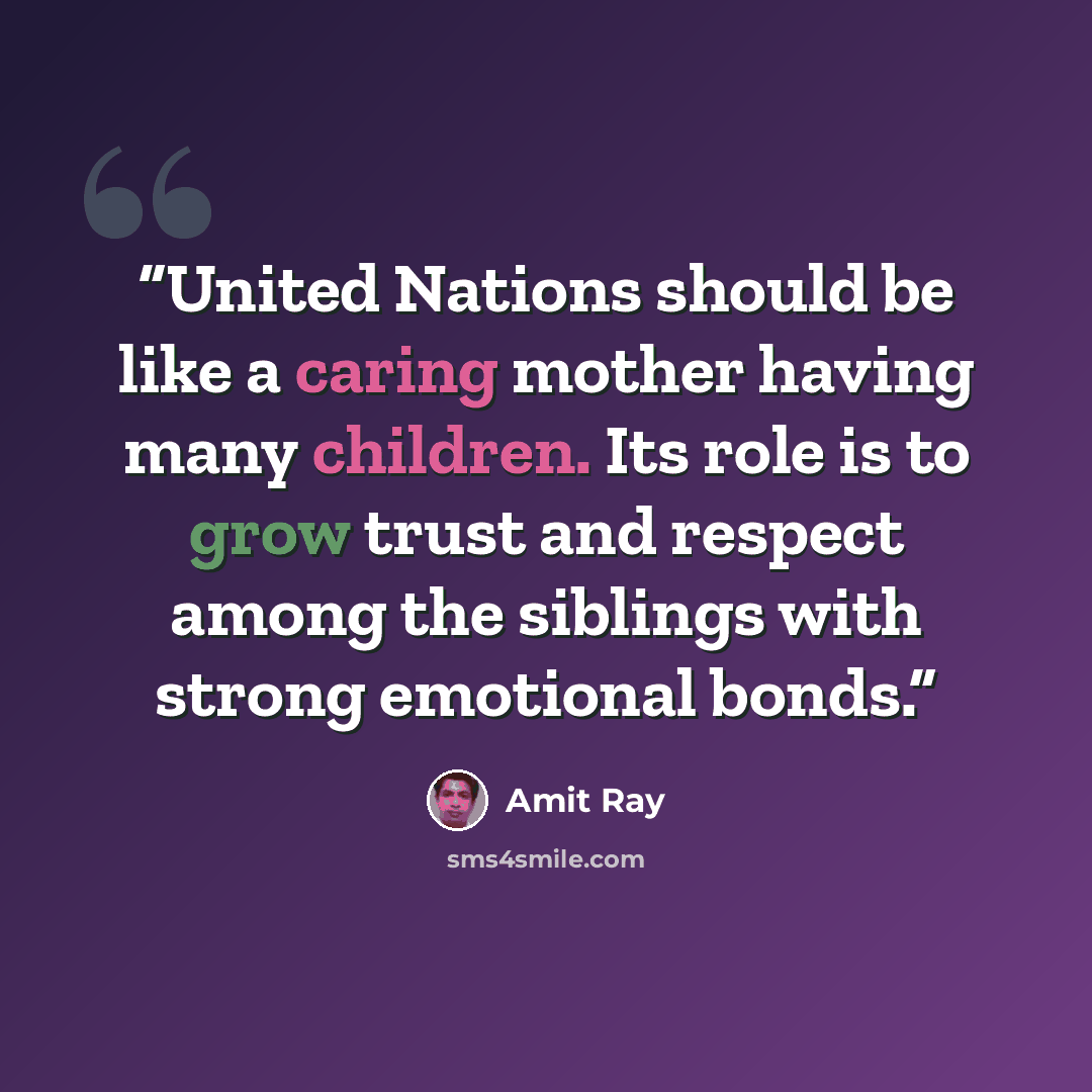 “United Nations should be like a caring mother having many children. Its role is to grow trust and respect among the siblings with strong emotional bonds.” quote by Amit Ray