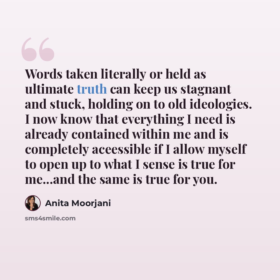 “Words taken literally or held as ultimate truth can keep us stagnant and stuck, holding on to old ideologies. I now know that everything I need is already contained within me and is completely aceessible if I allow myself to open up to what I sense is true for me...and the same is true for you.” quote by Anita Moorjani