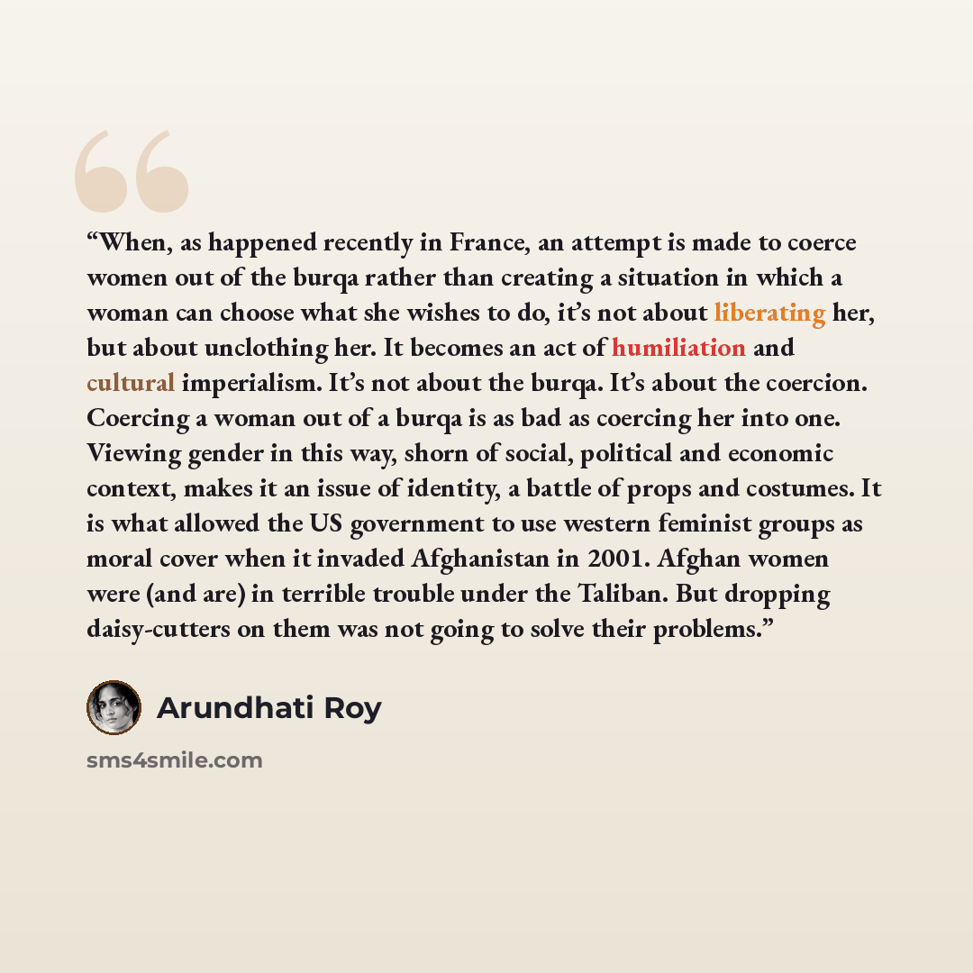 “When, as happened recently in France, an attempt is made to coerce women out of the burqa rather than creating a situation in which a woman can choose what she wishes to do, it’s not about liberating her, but about unclothing her. It becomes an act of humiliation and cultural imperialism. It’s not…” quote by Arundhati Roy