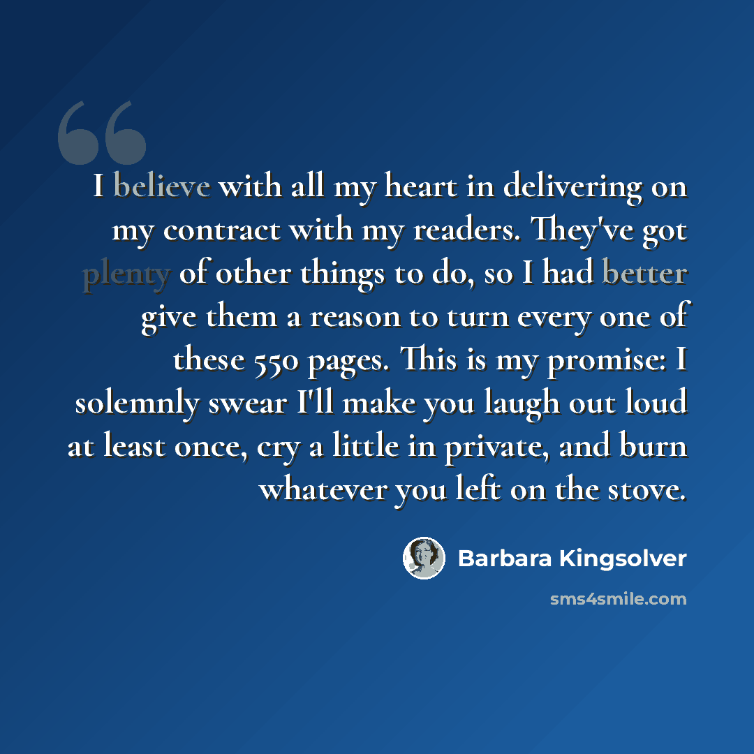 “I believe with all my heart in delivering on my contract with my readers. They've got plenty of other things to do, so I had better give them a reason to turn every one of these 550 pages. This is my promise: I solemnly swear I'll make you laugh out loud at least once, cry a little in private, and…” quote by Barbara Kingsolver