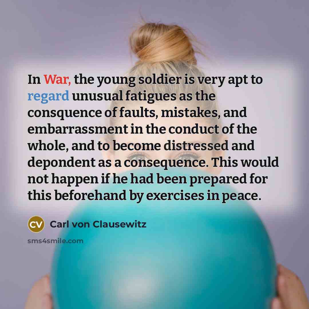 “In War, the young soldier is very apt to regard unusual fatigues as the consquence of faults, mistakes, and embarrassment in the conduct of the whole, and to become distressed and depondent as a consequence. This would not happen if he had been prepared for this beforehand by exercises in peace.” quote by Carl von Clausewitz