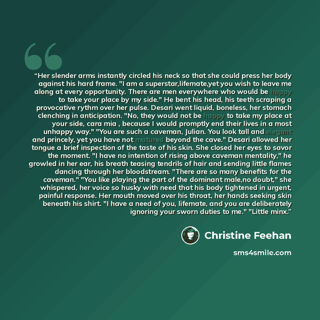 “Her slender arms instantly circled his neck so that she could press her body against his hard frame. "I am a superstar,lifemate,yet you wish to leave me along at every opportunity. There are men everywhere who would be happy to take your place by my side." He bent his head, his teeth scraping a…” quote by Christine Feehan