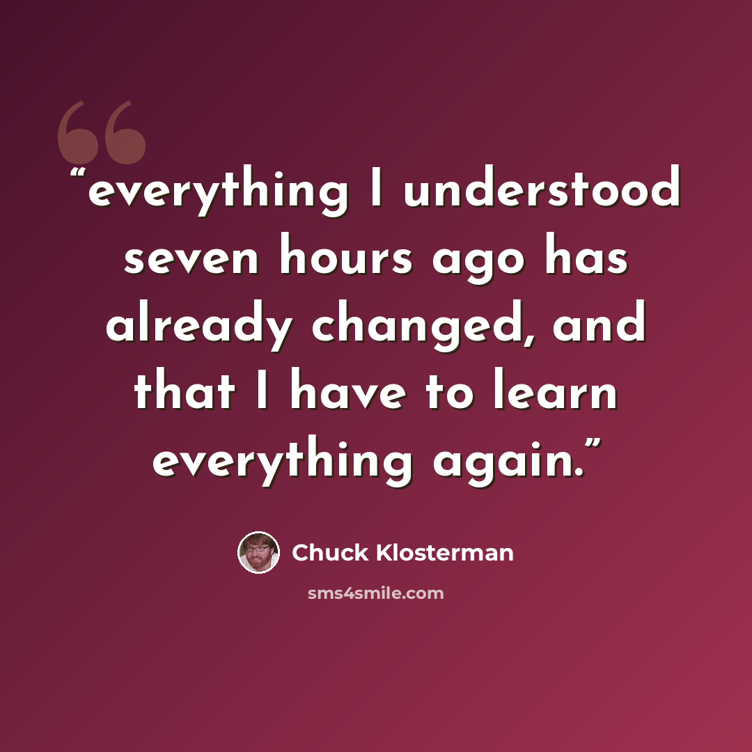 “everything I understood seven hours ago has already changed, and that I have to learn everything again.” quote by Chuck Klosterman