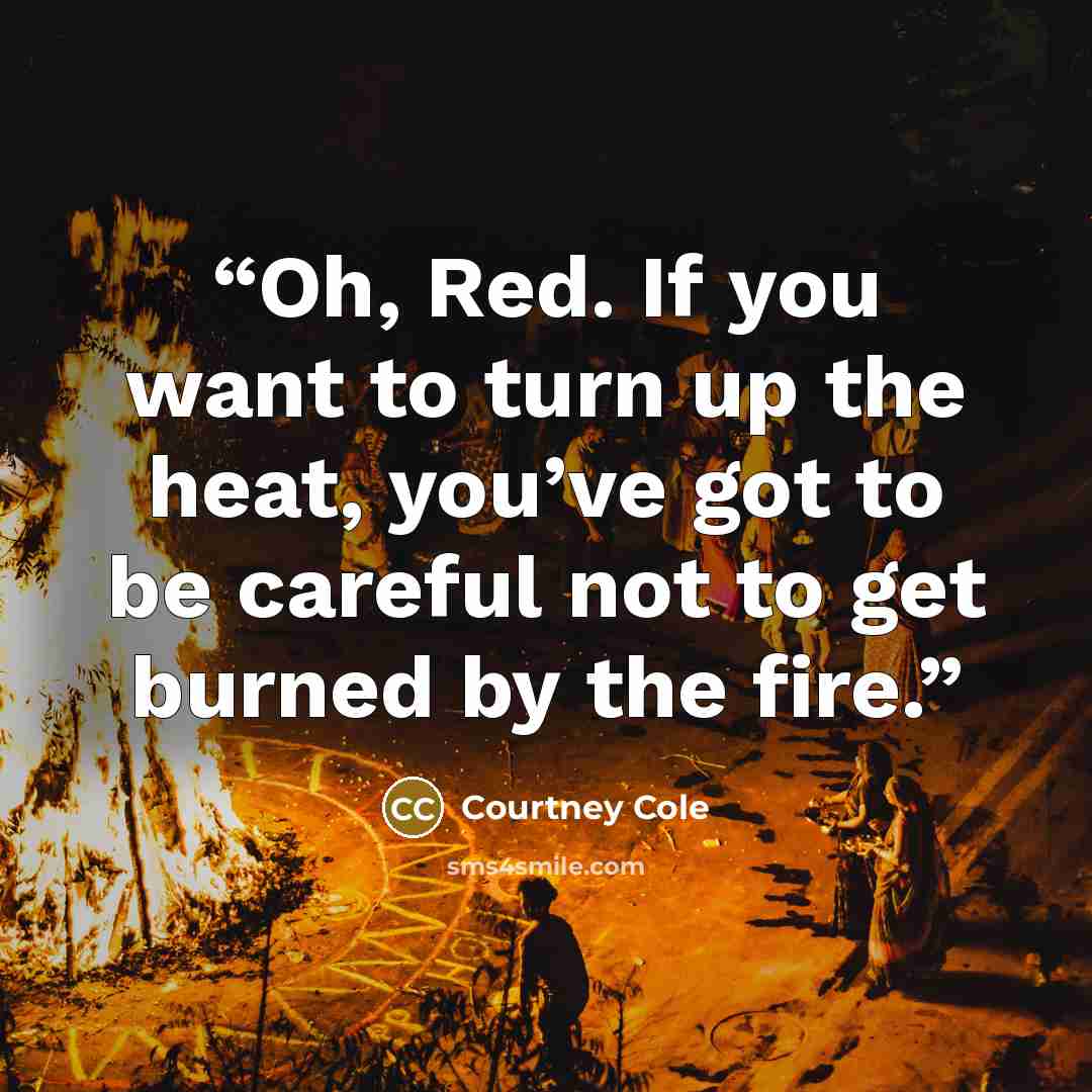 “Oh, Red. If you want to turn up the heat, you’ve got to be careful not to get burned by the fire.” quote by Courtney Cole