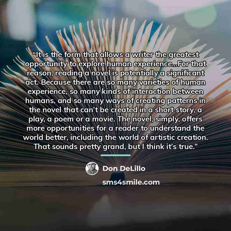 “It is the form that allows a writer the greatest opportunity to explore human experience...For that reason, reading a novel is potentially a significant act. Because there are so many varieties of human experience, so many kinds of interaction between humans, and so many ways of creating patterns…” quote by Don DeLillo