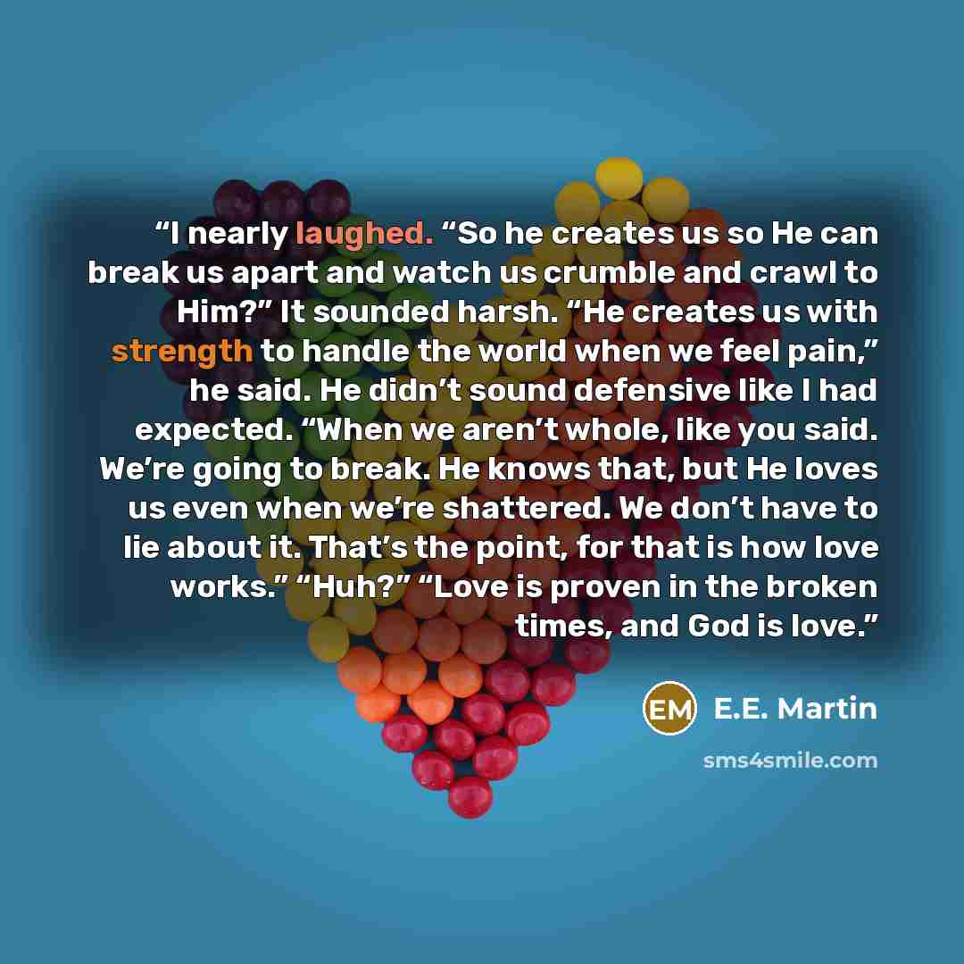 “I nearly laughed. “So he creates us so He can break us apart and watch us crumble and crawl to Him?” It sounded harsh. “He creates us with strength to handle the world when we feel pain,” he said. He didn’t sound defensive like I had expected. “When we aren’t whole, like you said. We’re going to…” quote by E.E. Martin
