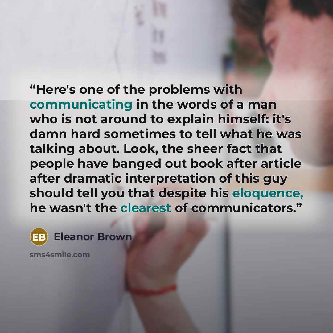 “Here's one of the problems with communicating in the words of a man who is not around to explain himself: it's damn hard sometimes to tell what he was talking about. Look, the sheer fact that people have banged out book after article after dramatic interpretation of this guy should tell you that…” quote by Eleanor Brown