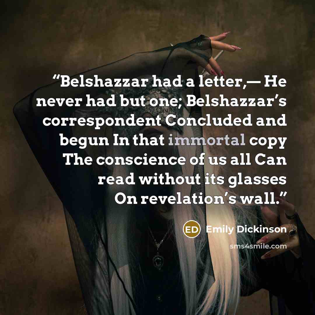“Belshazzar had a letter,— He never had but one; Belshazzar’s correspondent Concluded and begun In that immortal copy The conscience of us all Can read without its glasses On revelation’s wall.” quote by Emily Dickinson