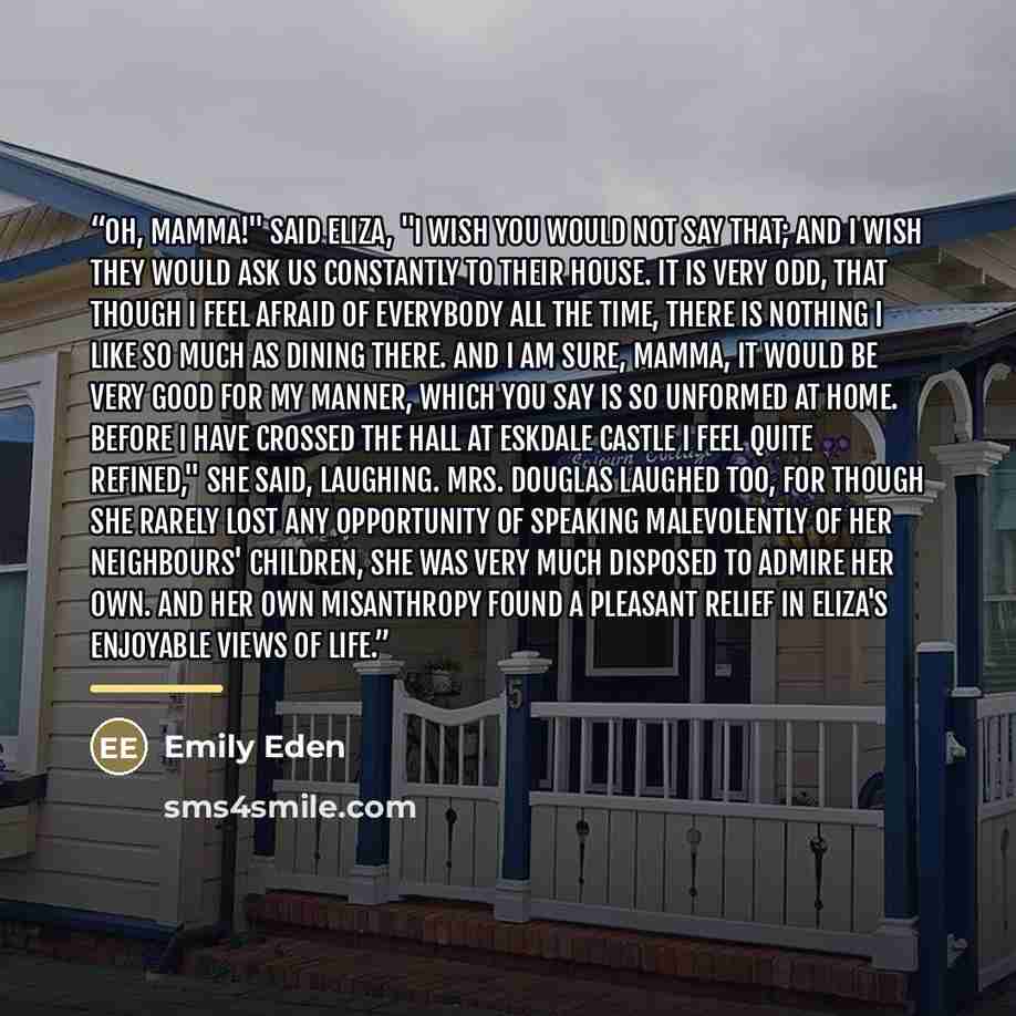 “Oh, mamma!" said Eliza, "I wish you would not say that; and I wish they would ask us constantly to their house. It is very odd, that though I feel afraid of everybody all the time, there is nothing I like so much as dining there. And I am sure, mamma, it would be very good for my manner, which you…” quote by Emily Eden