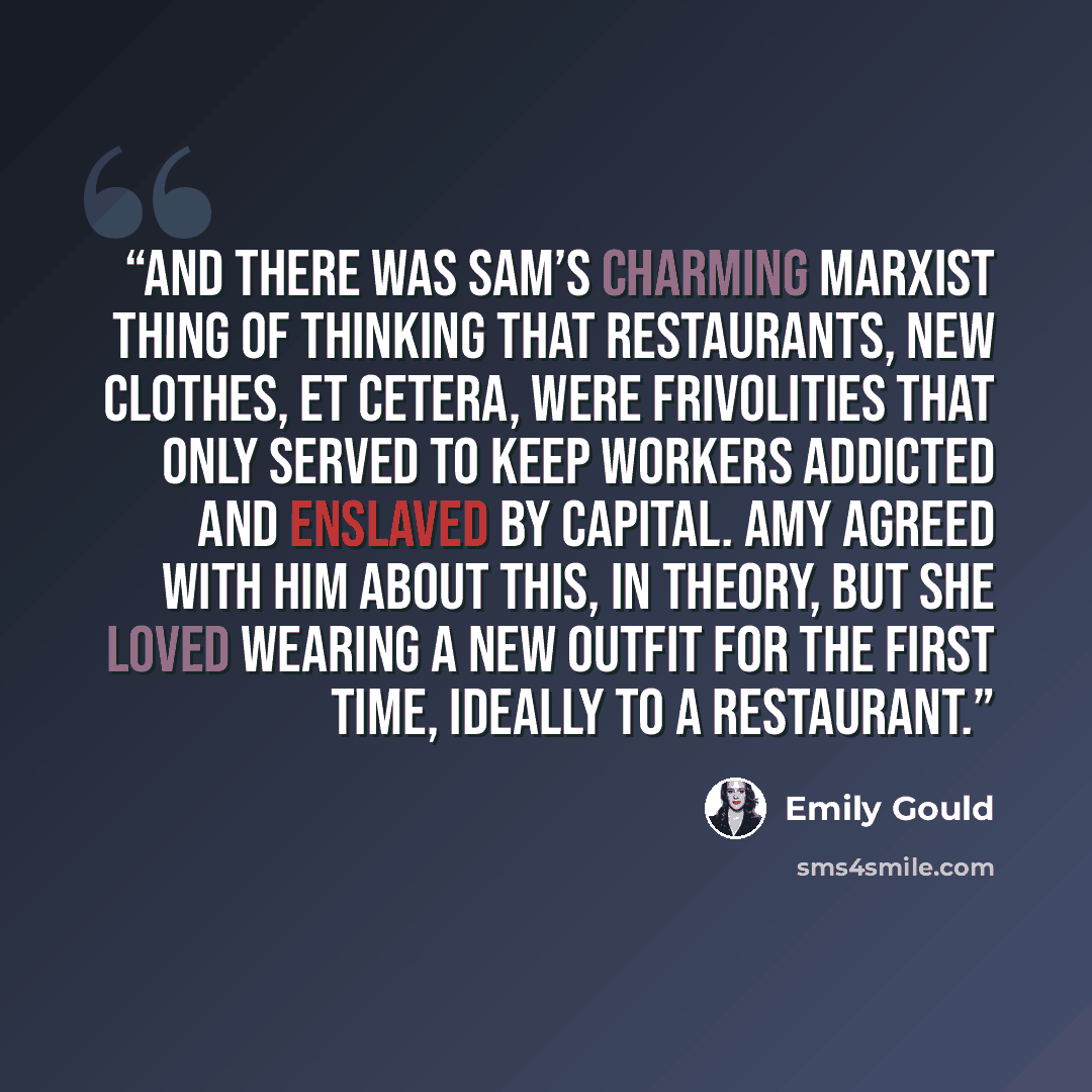 “And there was Sam’s charming Marxist thing of thinking that restaurants, new clothes, et cetera, were frivolities that only served to keep workers addicted and enslaved by Capital. Amy agreed with him about this, in theory, but she loved wearing a new outfit for the first time, ideally to a…” quote by Emily Gould