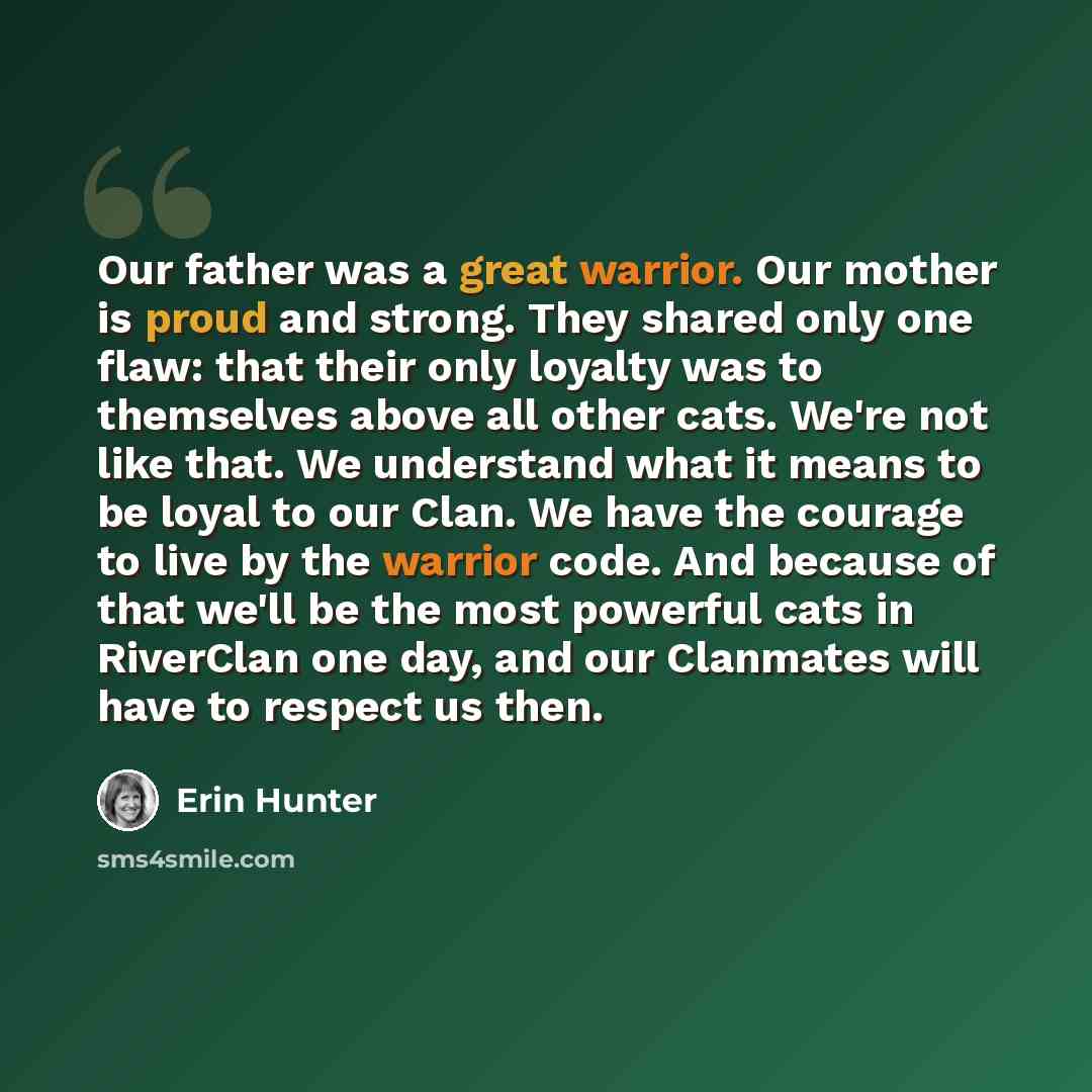 “Our father was a great warrior. Our mother is proud and strong. They shared only one flaw: that their only loyalty was to themselves above all other cats. We're not like that. We understand what it means to be loyal to our Clan. We have the courage to live by the warrior code. And because of that…” quote by Erin Hunter