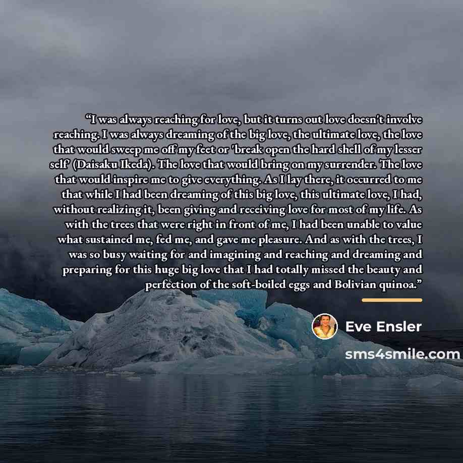 “I was always reaching for love, but it turns out love doesn't involve reaching. I was always dreaming of the big love, the ultimate love, the love that would sweep me off my feet or 'break open the hard shell of my lesser self' (Daisaku Ikeda). The love that would bring on my surrender. The love…” quote by Eve Ensler
