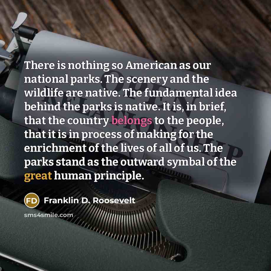 “There is nothing so American as our national parks. The scenery and the wildlife are native. The fundamental idea behind the parks is native. It is, in brief, that the country belongs to the people, that it is in process of making for the enrichment of the lives of all of us. The parks stand as…” quote by Franklin D. Roosevelt