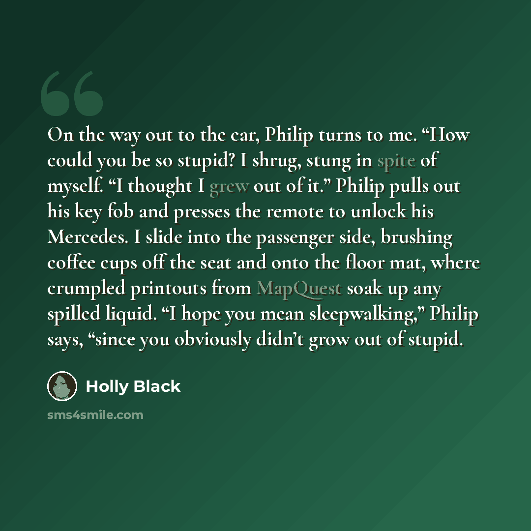 “On the way out to the car, Philip turns to me. “How could you be so stupid? I shrug, stung in spite of myself. “I thought I grew out of it.” Philip pulls out his key fob and presses the remote to unlock his Mercedes. I slide into the passenger side, brushing coffee cups off the seat and onto the…” quote by Holly Black