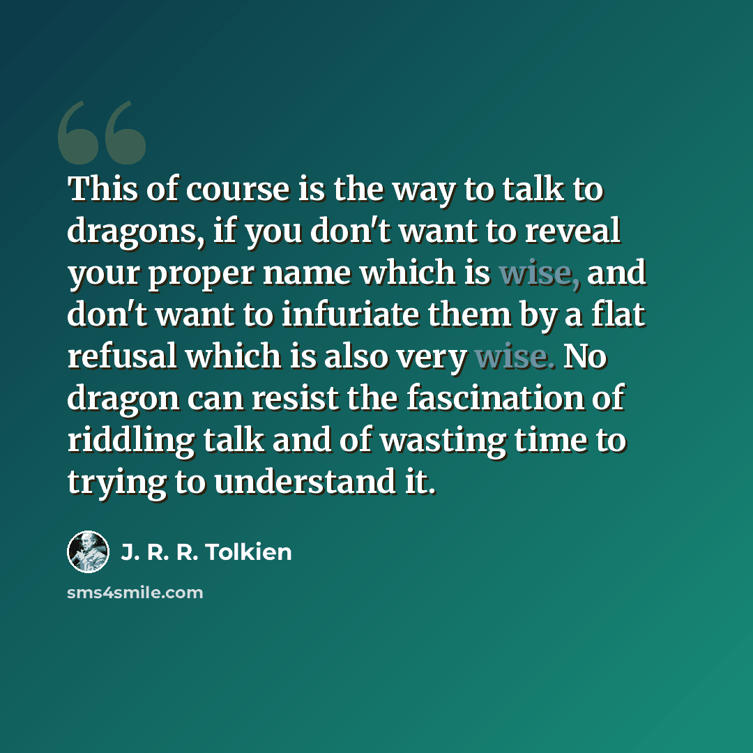 “This of course is the way to talk to dragons, if you don't want to reveal your proper name which is wise, and don't want to infuriate them by a flat refusal which is also very wise. No dragon can resist the fascination of riddling talk and of wasting time to trying to understand it.” quote by J. R. R. Tolkien