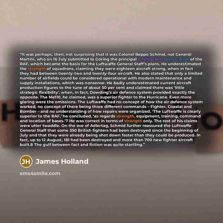 “It was perhaps, then, not surprising that it was Colonel Beppo Schmid, not General Martini, who on 16 July submitted to Göring the principal intelligence appreciation of the RAF, which became the basis for the Luftwaffe General Staff’s plans. He underestimated the strength of squadrons, claiming…” quote by James Holland