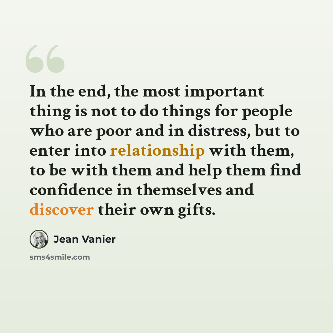 “In the end, the most important thing is not to do things for people who are poor and in distress, but to enter into relationship with them, to be with them and help them find confidence in themselves and discover their own gifts.” quote by Jean Vanier