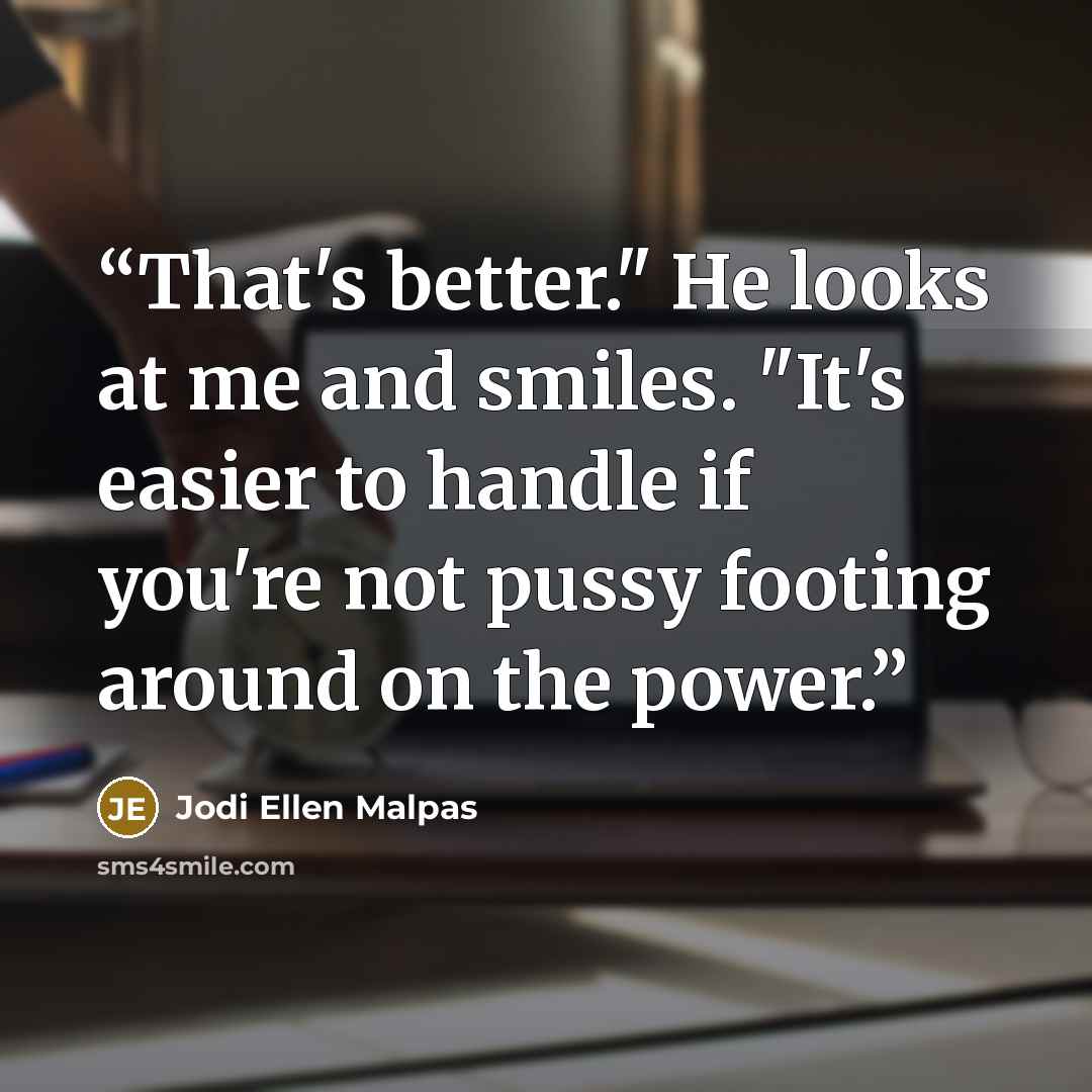 “That's better." He looks at me and smiles. "It's easier to handle if you're not pussy footing around on the power.” quote by Jodi Ellen Malpas
